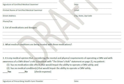 Click through the image above for the full original draft of the questionnaire written by the FMCSAâs five-member Medical Review Board. Revisions to the three primary questions on the document sought to limit their expansiveness throughout discussion with the full MCSAC/MRB joint committee. The revisions are as follows: QUESTION 1: List all medications and dosages that you have prescribed to the above-named individuals. SUBQUESTION 1b.: List any other medications and dosages that you are aware have been prescribed to the above named individual (THE DRIVER) by another treating healthcare provider. QUESTION 2: What medical conditions are being treated with the above medications? QUESTION 3: It is my medical opionion that, considering the mental and physical requirement of operating a CMV and with awareness of a CMV driverâs role (consistent with âThe Driverâs Roleâ statement on page 2), my patient: A. Has no medication side effects from medications that I prescribe that would adversely affect the ability to operate a CMV safely, and: B. Has no medical condition(s) that I am treating with the above medication(s) that would adversely affect the ability to operate a CMV safely. Check boxes indicating the examinerâs agreement or disagreement follow.