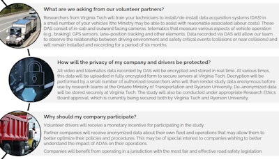 Volunteer carriers needed for distraction study | The image above is from a flyer requesting research participants from the Ontario, Canada, Ministry of Transportation; Virginia Tech Transportation Institute; and Ryerson University. The orgs are starting to conduct a naturalistic driving study to learn more about the road-safety impact of new in-vehicle technologies and electronic-device use by commercial drivers. Results from the study, it's hoped, will provide insight on sources of distraction within commercial vehicles during a period of rapid technological change. This will allow Ontario to tailor its policies and education programs to maintain road user safety without placing unnecessary burdens on businesses. Results may also provide insight into the safety benefits or risks associated with in-vehicle technologies, including various advanced driver assistance systems (ADAS) such as automatic emergency braking, lane-keeping and -departure warning and others. A relatively small number of carriers are needed that operate at least some portion of the fleet entirely within Canada, and that employ their own team of mechanics/technicians. Researchers 'plan to install DAS in 20 vehicles from a small number of commercial carrier companies' starting this summer. After a data collection period of six months, devices will be transferred to a new set of vehicles for another six-month period. Those interested in participating can contact Patrick A. Byrne.