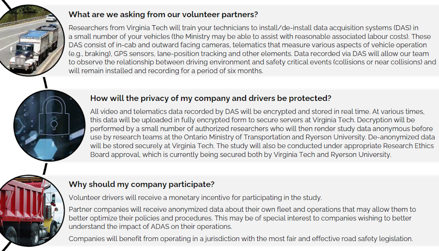 Volunteer carriers needed for distraction study | The image above is from a flyer requesting research participants from the Ontario, Canada, Ministry of Transportation; Virginia Tech Transportation Institute; and Ryerson University. The orgs are starting to conduct a naturalistic driving study to learn more about the road-safety impact of new in-vehicle technologies and electronic-device use by commercial drivers. Results from the study, it's hoped, will provide insight on sources of distraction within commercial vehicles during a period of rapid technological change. This will allow Ontario to tailor its policies and education programs to maintain road user safety without placing unnecessary burdens on businesses. Results may also provide insight into the safety benefits or risks associated with in-vehicle technologies, including various advanced driver assistance systems (ADAS) such as automatic emergency braking, lane-keeping and -departure warning and others. A relatively small number of carriers are needed that operate at least some portion of the fleet entirely within Canada, and that employ their own team of mechanics/technicians. Researchers 'plan to install DAS in 20 vehicles from a small number of commercial carrier companies' starting this summer. After a data collection period of six months, devices will be transferred to a new set of vehicles for another six-month period. Those interested in participating can contact Patrick A. Byrne.